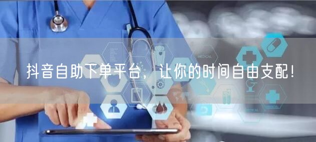 抖音自助下单平台，让你的时间自由支配！