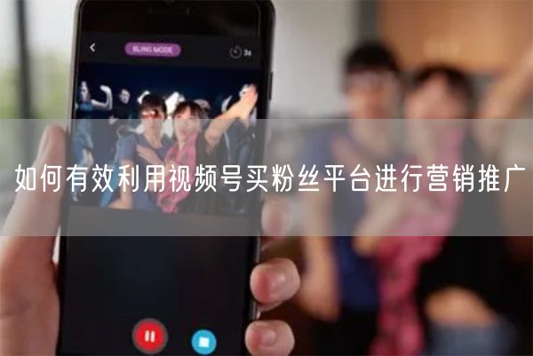 如何有效利用视频号买粉丝平台进行营销推广