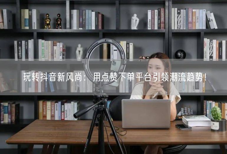 玩转抖音新风尚：用点赞下单平台引领潮流趋势！