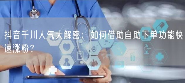 抖音千川人气大解密：如何借助自助下单功能快速涨粉？