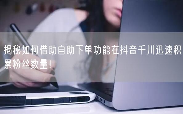揭秘如何借助自助下单功能在抖音千川迅速积累粉丝数量！