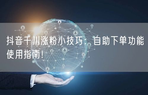抖音千川涨粉小技巧：自助下单功能使用指南！