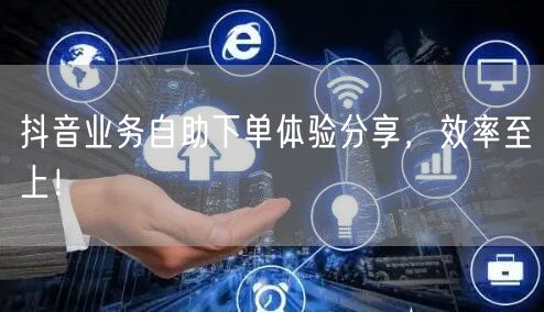 抖音业务自助下单体验分享，效率至上！
